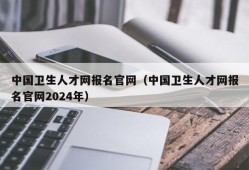 中国卫生人才网报名官网（中国卫生人才网报名官网2024年）